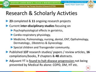 Research & Scholarly Activties
23 completed & 11 ongoing research projects
Current inter-disciplinary studies focusing on
Psychophysiological effects in geriatrics,
Cardio-respiratory physiology,
Medicine, Pulmonology, nursing, dental, ENT, Opthalmology,
Dermatology , Obstetrics & Gynecology
Special children and Transgender community.
Published 137 research studies/ papers / review articles, 16
compilations/books, 7 chapters & 48 abstracts.
Adjuvant YT is found to halt disease progression not being
prevented by Medical Rx alone: COPD, DM, HT etc.
31
Centre for Yoga Therapy Education & Research (CYTER)
 