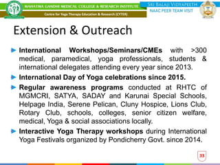 Extension & Outreach
33
International Workshops/Seminars/CMEs with >300
medical, paramedical, yoga professionals, students &
international delegates attending every year since 2013.
International Day of Yoga celebrations since 2015.
Regular awareness programs conducted at RHTC of
MGMCRI, SATYA, SADAY and Karunai Special Schools,
Helpage India, Serene Pelican, Cluny Hospice, Lions Club,
Rotary Club, schools, colleges, senior citizen welfare,
medical, Yoga & social associations locally.
Interactive Yoga Therapy workshops during International
Yoga Festivals organized by Pondicherry Govt. since 2014.
Centre for Yoga Therapy Education & Research (CYTER)
 