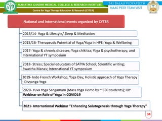 National and International events organized by CYTER
2013/14- Yoga & Lifestyle/ Sleep & Meditation
2015/16- Therapeutic Potential of Yoga/Yoga in HPE; Yoga & Wellbeing
2017- Yoga & chronic diseases; Yoga chikitsa; Yoga & psychotherapy; and
International YT symposium
2018- Stress; Special educators of SATYA School; Scientific writing;
Swastha Manas; International YT symposium
2019- Indo French Workshop; Yoga Day; Holistic approach of Yoga Therapy
; Divyanga Yoga
2020- Yuva Yoga Sangamam (Mass Yoga Demo by ~ 550 students); IDY
Webinar on Role of Yoga in COVID19
2021- International Webinar “Enhancing Salutogenesis through Yoga Therapy”
34
Centre for Yoga Therapy Education & Research (CYTER)
 