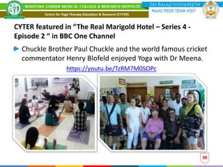 CYTER featured in “The Real Marigold Hotel – Series 4 -
Episode 2 “ in BBC One Channel
Chuckle Brother Paul Chuckle and the world famous cricket
commentator Henry Blofeld enjoyed Yoga with Dr Meena.
https://youtu.be/TzRM7M0SOPc
38
Centre for Yoga Therapy Education & Research (CYTER)
 