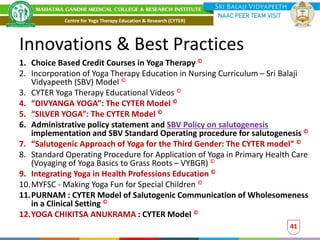 Innovations & Best Practices
1. Choice Based Credit Courses in Yoga Therapy ©
2. Incorporation of Yoga Therapy Education in Nursing Curriculum – Sri Balaji
Vidyapeeth (SBV) Model ©
3. CYTER Yoga Therapy Educational Videos ©
4. “DIVYANGA YOGA”: The CYTER Model ©
5. “SILVER YOGA”: The CYTER Model ©
6. Administrative policy statement and SBV Policy on salutogenesis
implementation and SBV Standard Operating procedure for salutogenesis ©
7. “Salutogenic Approach of Yoga for the Third Gender: The CYTER model” ©
8. Standard Operating Procedure for Application of Yoga in Primary Health Care
(Voyaging of Yoga Basics to Grass Roots – VYBGR) ©
9. Integrating Yoga in Health Professions Education ©
10.MYFSC - Making Yoga Fun for Special Children ©
11.PURNAM : CYTER Model of Salutogenic Communication of Wholesomeness
in a Clinical Setting ©
12.YOGA CHIKITSA ANUKRAMA : CYTER Model ©
41
Centre for Yoga Therapy Education & Research (CYTER)
 