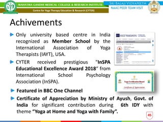 Achivements
Only university based centre in India
recognized as Member School by the
International Association of Yoga
Therapists (IAYT), USA.
CYTER received prestigious "InSPA
Educational Excellence Award 2018“ from
International School Psychology
Association (InSPA).
45
Featured in BBC One Channel
Certificate of Appreciation by Ministry of Ayush, Govt. of
India for significant contribution during 6th IDY with
theme “Yoga at Home and Yoga with Family”.
Centre for Yoga Therapy Education & Research (CYTER)
 