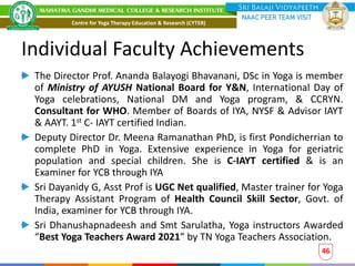 Individual Faculty Achievements
The Director Prof. Ananda Balayogi Bhavanani, DSc in Yoga is member
of Ministry of AYUSH National Board for Y&N, International Day of
Yoga celebrations, National DM and Yoga program, & CCRYN.
Consultant for WHO. Member of Boards of IYA, NYSF & Advisor IAYT
& AAYT. 1st C- IAYT certified Indian.
Deputy Director Dr. Meena Ramanathan PhD, is first Pondicherrian to
complete PhD in Yoga. Extensive experience in Yoga for geriatric
population and special children. She is C-IAYT certified & is an
Examiner for YCB through IYA
Sri Dayanidy G, Asst Prof is UGC Net qualified, Master trainer for Yoga
Therapy Assistant Program of Health Council Skill Sector, Govt. of
India, examiner for YCB through IYA.
Sri Dhanushapnadeesh and Smt Sarulatha, Yoga instructors Awarded
“Best Yoga Teachers Award 2021” by TN Yoga Teachers Association.
46
Centre for Yoga Therapy Education & Research (CYTER)
 