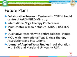 Future Plans
Collaborative Research Centre with CCRYN, Nodal
centre of AYUSH/HRD Ministry.
International Yoga Therapy Conferences
Multi-centric research studies- AYUSH, DST, ICMR
etc
Qualitative research with anthropological inputs
MOU with International Yoga & Yoga Therapy
Associations and Institutions.
Journal of Applied Yoga Studies in collaboration
with LMU and Maryland University, USA.
49
Centre for Yoga Therapy Education & Research (CYTER)
 