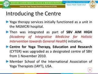 Introducing the Centre
Yoga therapy services initially functioned as a unit in
the MGMCRI hospital.
Then was integrated as part of SBV AIM HIGH
(Academy of Integrative Medicine for Holistic
Intervention towards General Health) initiative,
Centre for Yoga Therapy, Education and Research
(CYTER) was upgraded as a designated centre of SBV
from 1 November 2010.
Member School of the International Association of
Yoga Therapists (IAYT), USA.
5
Centre for Yoga Therapy Education & Research (CYTER)
 