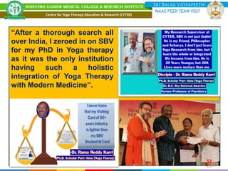 53
“After a thorough search all
over India, I zeroed in on SBV
for my PhD in Yoga therapy
as it was the only institution
having such a holistic
integration of Yoga Therapy
with Modern Medicine”.
Centre for Yoga Therapy Education & Research (CYTER)
 