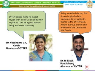 54
Being a medical doctor, find
it easy to give holistic
treatment to my patient's
thanks to the CYTER team.
Always a proud alumni and
member of the CYTER and
SBV family.
CYTER helped me to re-model
myself with a new vision and aim in
my life so I can be a good human
being and serve humanity.
Dr. Vasundhra VR,
Kerala
Alumnus of CYTER
Dr. R Balaji,
Pondicherry
Alumnus of CYTER
Centre for Yoga Therapy Education & Research (CYTER)
 