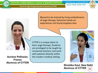 55
Blessed to be trained by living embodiments
of yoga therapy. Extensive hands-on
experiences not found anyplace else.
Shvetika Kaul, New Delhi
Alumnus of CYTER
CYTER is a unique place to
learn yoga therapy. Students
are privileged to be taught by
renowned teachers and work
with patients directly within
the modern medical setting.
Auriane Pellissier,
France
Alumnus of CYTER
Centre for Yoga Therapy Education & Research (CYTER)
 
