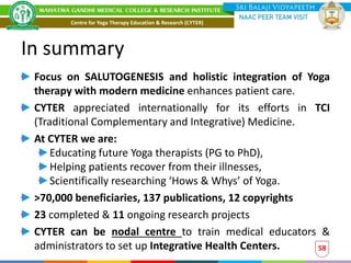 In summary
Focus on SALUTOGENESIS and holistic integration of Yoga
therapy with modern medicine enhances patient care.
CYTER appreciated internationally for its efforts in TCI
(Traditional Complementary and Integrative) Medicine.
At CYTER we are:
Educating future Yoga therapists (PG to PhD),
Helping patients recover from their illnesses,
Scientifically researching ‘Hows & Whys’ of Yoga.
>70,000 beneficiaries, 137 publications, 12 copyrights
23 completed & 11 ongoing research projects
CYTER can be nodal centre to train medical educators &
administrators to set up Integrative Health Centers. 58
Centre for Yoga Therapy Education & Research (CYTER)
 