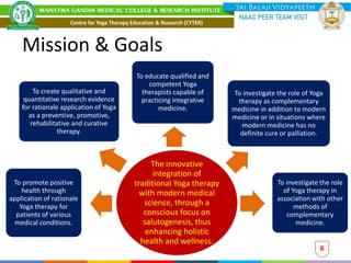 The innovative
integration of
traditional Yoga therapy
with modern medical
science, through a
conscious focus on
salutogenesis, thus
enhancing holistic
health and wellness.
To promote positive
health through
application of rationale
Yoga therapy for
patients of various
medical conditions.
To educate qualified and
competent Yoga
therapists capable of
practicing integrative
medicine.
To create qualitative and
quantitative research evidence
for rationale application of Yoga
as a preventive, promotive,
rehabilitative and curative
therapy.
To investigate the role of Yoga
therapy as complementary
medicine in addition to modern
medicine or in situations where
modern medicine has no
definite cure or palliation.
To investigate the role
of Yoga therapy in
association with other
methods of
complementary
medicine.
Centre for Yoga Therapy Education & Research (CYTER)
6
Mission & Goals
 