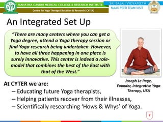 An Integrated Set Up
At CYTER we are:
– Educating future Yoga therapists,
– Helping patients recover from their illnesses,
– Scientifically researching ‘Hows & Whys’ of Yoga.
Joseph Le Page,
Founder, Integrative Yoga
Therapy, USA
“There are many centers where you can get a
Yoga degree, attend a Yoga therapy session or
find Yoga research being undertaken. However,
to have all three happening in one place is
surely innovative. This center is indeed a role-
model that combines the best of the East with
that of the West.”
7
Centre for Yoga Therapy Education & Research (CYTER)
 