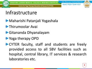 Infrastructure
Maharishi Patanjali Yogashala
Thirumoolar Avai
Gitananda Dhyanalayam
Yoga therapy OPD
CYTER faculty, staff and students are freely
provided access to all SBV facilities such as
hospital, central library, IT services & research
laboratories etc.
9
Centre for Yoga Therapy Education & Research (CYTER)
 