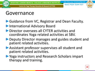 Governance
Guidance from VC, Registrar and Dean Faculty.
International Advisory Board
Director oversees all CYTER activities and
coordinates Yoga related activities at SBV.
Deputy Director manages and guides student and
patient related activities.
Assistant professor supervises all student and
patient related activities.
Yoga instructors and Research Scholars impart
therapy and training.
10
Centre for Yoga Therapy Education & Research (CYTER)
 
