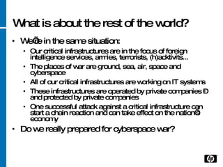 What is about the rest of the world? We’re in the same situation: Our critical infrastructures are in the focus of foreign intelligence services, armies, terrorists, (h)acktivits...  The places of war are ground, sea, air, space and cyberspace All of our critical infrastructures are working on IT systems These infrastructures are operated by private companies – and protected by private companies One successful attack against a critical infrastructure can start a chain reaction and can take effect on the nation’s economy Do we really prepared for cyberspace war? 