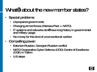 What’s about the new member states? Special problems: Unprepared governments Changing armed forces (Warsaw Pact -> NATO) IT systems and networks don’t have long history in governmental and military usage No money for this kind of unconventional warfare Compelling power: Estonian-Russian, Georgian-Russian conflict NATO  Cooperative Cyber Defence (CCD) Centre of Excellence (COE) in Tallinn U.S steps 