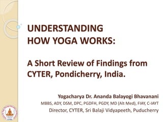 UNDERSTANDING
HOW YOGA WORKS:
A Short Review of Findings from
CYTER, Pondicherry, India.
Yogacharya Dr. Ananda Balayogi Bhavanani
MBBS, ADY, DSM, DPC, PGDFH, PGDY, MD (Alt Med), FIAY, C-IAYT
Director, CYTER, Sri Balaji Vidyapeeth, Puducherry
 