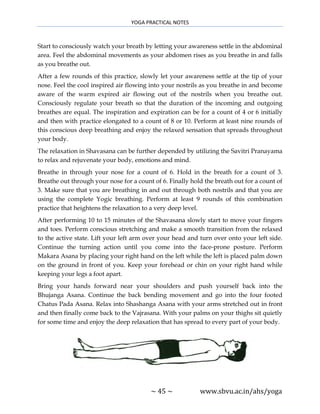 YOGA PRACTICAL NOTES
~ 45 ~ www.sbvu.ac.in/ahs/yoga
Start to consciously watch your breath by letting your awareness settle in the abdominal
area. Feel the abdominal movements as your abdomen rises as you breathe in and falls
as you breathe out.
After a few rounds of this practice, slowly let your awareness settle at the tip of your
nose. Feel the cool inspired air flowing into your nostrils as you breathe in and become
aware of the warm expired air flowing out of the nostrils when you breathe out.
Consciously regulate your breath so that the duration of the incoming and outgoing
breathes are equal. The inspiration and expiration can be for a count of 4 or 6 initially
and then with practice elongated to a count of 8 or 10. Perform at least nine rounds of
this conscious deep breathing and enjoy the relaxed sensation that spreads throughout
your body.
The relaxation in Shavasana can be further depended by utilizing the Savitri Pranayama
to relax and rejuvenate your body, emotions and mind.
Breathe in through your nose for a count of 6. Hold in the breath for a count of 3.
Breathe out through your nose for a count of 6. Finally hold the breath out for a count of
3. Make sure that you are breathing in and out through both nostrils and that you are
using the complete Yogic breathing. Perform at least 9 rounds of this combination
practice that heightens the relaxation to a very deep level.
After performing 10 to 15 minutes of the Shavasana slowly start to move your fingers
and toes. Perform conscious stretching and make a smooth transition from the relaxed
to the active state. Lift your left arm over your head and turn over onto your left side.
Continue the turning action until you come into the face-prone posture. Perform
Makara Asana by placing your right hand on the left while the left is placed palm down
on the ground in front of you. Keep your forehead or chin on your right hand while
keeping your legs a foot apart.
Bring your hands forward near your shoulders and push yourself back into the
Bhujanga Asana. Continue the back bending movement and go into the four footed
Chatus Pada Asana. Relax into Shashanga Asana with your arms stretched out in front
and then finally come back to the Vajrasana. With your palms on your thighs sit quietly
for some time and enjoy the deep relaxation that has spread to every part of your body.
 