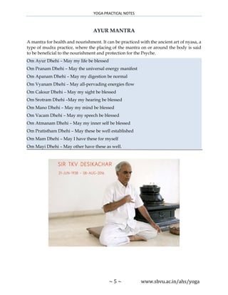 YOGA PRACTICAL NOTES
~ 5 ~ www.sbvu.ac.in/ahs/yoga
AYUR MANTRA
A mantra for health and nourishment. It can be practiced with the ancient art of nyasa, a
type of mudra practice, where the placing of the mantra on or around the body is said
to be beneficial to the nourishment and protection for the Psyche.
Om Ayur Dhehi – May my life be blessed
Om Pranam Dhehi – May the universal energy manifest
Om Apanam Dhehi – May my digestion be normal
Om Vyanam Dhehi – May all-pervading energies flow
Om Caksur Dhehi – May my sight be blessed
Om Srotram Dhehi –May my hearing be blessed
Om Mano Dhehi – May my mind be blessed
Om Vacam Dhehi – May my speech be blessed
Om Atmanam Dhehi – May my inner self be blessed
Om Pratistham Dhehi – May these be well established
Om Mam Dhehi – May I have these for myself
Om Mayi Dhehi – May other have these as well.
 