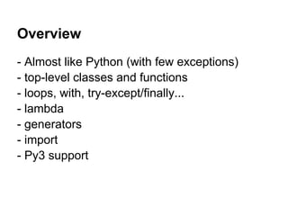 Overview
- Almost like Python (with few exceptions)
- top-level classes and functions
- loops, with, try-except/finally...
- lambda
- generators
- import
- Py3 support
 