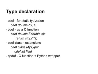 Type declaration
- cdef - for static typization
cdef double dx, s
- cdef - as a C function
cdef double f(double x):
return sin(x**2)
- cdef class - extensions
cdef class MyType:
cdef int field
- cpdef - C function + Python wrapper
 
