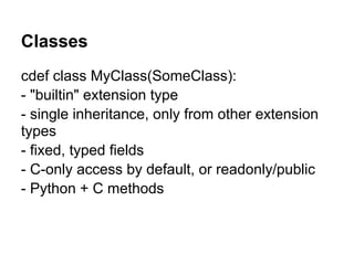 Classes
cdef class MyClass(SomeClass):
- "builtin" extension type
- single inheritance, only from other extension
types
- fixed, typed fields
- C-only access by default, or readonly/public
- Python + C methods
 
