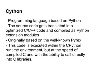 Cython
- Programming language based on Python
- The source code gets translated into
optimized C/C++ code and compiled as Python
extension modules
- Originally based on the well-known Pyrex
- This code is executed within the CPython
runtime environment, but at the speed of
compiled C and with the ability to call directly
into C libraries.
 