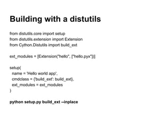 Building with a distutils
from distutils.core import setup
from distutils.extension import Extension
from Cython.Distutils import build_ext
ext_modules = [Extension("hello", ["hello.pyx"])]
setup(
name = 'Hello world app',
cmdclass = {'build_ext': build_ext},
ext_modules = ext_modules
)
python setup.py build_ext --inplace
 