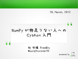 18, March, 2012




NumPy が物足りない人への
       Cython 入門

    杜 世橋 FreeBit
    @lucidfrontier45
                         powered by
 