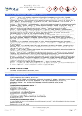 Cythrin Max
Ficha de dados de segurança
conforme 1907/2006/EC (REACH), 453/2010/EC, 2015/830/EU
SECÇÃO 15: INFORMAÇÃO SOBRE REGULAMENTAÇÃO (continuação)
O fornecedor não realizou avaliação de segurança química.
Avaliação da segurança química:15.2
DecretoLei n.º 220/2012 de 10 de outubro, estabelece as disposições necessárias à aplicação na ordem jurídica nacional do
Regulamento (CE) n.º 1272/2008, do Parlamento Europeu e do Conselho, de 16 de dezembro, relativo à classificação, rotulagem e
embalagem de substâncias e misturas (Regulamento CLP), que altera e revoga as Diretivas n. os 67/548/CEE, do Conselho, de 27 de
junho, e 1999/45/CE, do Parlamento Europeu e do Conselho, de 31 de maio, e altera o Regulamento (CE) n.º 1907/2006, do
Parlamento Europeu e do Conselho, de 18 de dezembro.
DecretoLei n.º 98/2010, estabelece o regime a que obedece a classificação, embalagem e rotulagem das substâncias perigosas para a
saúde humana ou para o ambiente, com vista à sua colocação no mercado, garantindo a aplicação, na ordem jurídica interna, da
Directiva n.º 67/548/CEE, do Conselho, de 27 de Junho, na sua actual redacção, relativa à aproximação das disposições legislativas,
regulamentares e administrativas, respeitantes à classificação, embalagem e rotulagem das substâncias perigosas.
DecretoLei n.º 63/2008, procede à 1.ª alteração ao DecretoLei n.º 82/2003, de 23 de Abril, que aprova o Regulamento para a
Classificação, Embalagem, Rotulagem e Fichas de Dados de Segurança de Preparações Perigosas, transpondo para a ordem jurídica
interna as Directivas n.os 2004/66/CE (EURLex), do Conselho, de 26 de Abril, 2006/8/CE, da Comissão, de 23 de Janeiro, e
2006/96/CE (EURLex), do Conselho, de 20 de Novembro, e republicao em anexo.
DecretoLei n° 82/2003. Transpõe para a ordem jurídica nacional a Directiva n.º 1999/45/CE, do Parlamento Europeu e do Conselho,
de 31 de Maio, relativa à aproximação das disposições legislativas, regulamentares e administrativas dos Estados membros
respeitantes à classificação, embalagem e rotulagem de preparações perigosas, adaptada ao progresso técnico pela Directiva n.º
2001/60/CE, da Comissão, de 7 de Agosto, e, no que respeita às preparações perigosas, a Directiva n.º 2001/58/CE, da Comissão, de
27 de Julho.
Decreto-Lei n.º 24/2012.Consolida as prescrições mínimas em matéria de protecção dos trabalhadores contra os riscos para a
segurança e a saúde devido à exposição a agentes químicos no trabalho e transpõe a Directiva n.º 2009/161/UE, da Comissão, de 17
de Dezembro de 2009
DecretoLei, Número: 73/2011. Procede à terceira alteração ao DecretoLei n.º 178/2006, de 5 de Setembro, transpõe a Directiva n.º
2008/98/CE, do Parlamento Europeu e do Conselho, de 19 de Novembro, relativa aos resíduos, e procede à alteração de diversos
regimes jurídicos na área dos resíduos.
DecretoLei n. 112/96. Estabelece as regras de segurança e de saúde relativas aos aparelhos e sistemas de protecção destinados a ser
utilizados em atmosferas potencialmente explosivas.
DecretoLei n° 236 de 30/9/2003. Transpõe para a ordem jurídica nacional a Directiva n.º 1999/92/CE, do Parlamento Europeu e do
Conselho, de 16 de Dezembro, relativa às prescrições mínimas destinadas a promover a melhoria da protecção da segurança e da
saúde dos trabalhadores susceptíveis de serem expostos a riscos derivados de atmosferas explosivas.
DecretoLei n.º 181/2006. Ministério do Ambiente, do Ordenamento do Território e do Desenvolvimento RegionalEstabelece o regime
de limitação das emissões de compostos orgânicos voláteis (COV) resultantes da utilização de solventes orgânicos em determinadas
tintas e vernizes e em produtos de retoque de veículos, transpondo para a ordem jurídica interna a Directiva n.º 2004/42/CE, do
Parlamento Europeu e do Conselho, de 21 de Abril.
DecretoLei n° 242/2001, de 31 de Agosto Diário da republica I Serie A n° 202 de 31 de Agosto de 2001.
DecretoLei n.º 41A/2010 de 29 de Abril alterado pelo DecretoLei n.º 206A/2012 de 31 de Agosto e pelo DecretoLei n.º 19A/2014 de 7
de Fevereiro: Regulamenta o transporte rodoviário e ferroviário de mercadorias perigosas
SECÇÃO 16: OUTRAS INFORMAÇÕES
Regulamento nº1272/2008 (CLP):
As frases indicadas não se referem ao produto em si, são apenas a título informativo e fazem referência aos componentes individuais
que aparecem na secção 3
Textos das frases contempladas na epígrafe 3:
H226: Líquido e vapor inflamáveis
H315: Provoca irritação cutânea
H318: Provoca lesões oculares graves
H317: Pode provocar uma reacção alérgica cutânea
H335: Pode provocar irritação das vías respiratórias
H336: Pode provocar sonolência ou vertigens
H304: Pode ser mortal por ingestão e penetração nas vias respiratorias
H410: Muito tóxico para os organismos aquáticos com efeitos duradouros
H332: Nocivo por inalação
Textos das frases contempladas na epígrafe 2:
Não relevante
Modificações relativas à ficha de segurança anterior que afectam as medidas de gestão de risco:
Esta ficha de dados de segurança foi desenvolvida em conformidade com o ANEXO II - Guia para a elaboração de Fichas de Dados de
Segurança do Regulamento (EC) Nº 1907/2006 (Regulamento (UE) Nº 453/2010, Regulamento (UE) Nº 2015/830)
Legislação aplicável a ficha de dados de segurança:
Página 10/11Emissão: 27-10-2015 Versão: 1
- CONTINUA NA PÁGINA SEGUINTE -
 