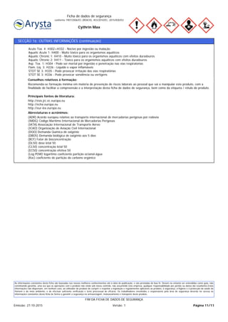 Cythrin Max
Ficha de dados de segurança
conforme 1907/2006/EC (REACH), 453/2010/EC, 2015/830/EU
SECÇÃO 16: OUTRAS INFORMAÇÕES (continuação)
(ADR) Acordo europeu relativo ao transporte internacional de mercadorias perigosas por rodovia
(IMDG) Código Marítimo Internacional de Mercadorias Perigosas
(IATA) Associação Internacional de Transporte Aéreo
(ICAO) Organização de Aviação Civil Internacional
(DQO) Demanda Química de oxigénio
(DBO5) Demanda biológica de oxigénio aos 5 dias
(BCF) Fator de bioconcentração
(DL50) dose letal 50
(CL50) concentração letal 50
(EC50) concentração efetiva 50
(Log POW) logaritmo coeficiente partição octanol-água
(Koc) coeficiente de partição do carbono orgânico
Abreviaturas e acrónimos:
http://esis.jrc.ec.europa.eu
http://echa.europa.eu
http://eur-lex.europa.eu
Principais fontes de literatura:
Recomenda-se formação mínima em matéria de prevenção de riscos laborais ao pessoal que vai a manipular este produto, com a
finalidade de facilitar a compreensão e a interpretação desta ficha de dados de segurança, bem como da etiqueta / rótulo do produto.
Conselhos relativos à formação:
Acute Tox. 4: H302+H332 - Nocivo por ingestão ou inalação
Aquatic Acute 1: H400 - Muito tóxico para os organismos aquáticos
Aquatic Chronic 1: H410 - Muito tóxico para os organismos aquáticos com efeitos duradouros
Aquatic Chronic 2: H411 - Tóxico para os organismos aquáticos com efeitos duradouros
Asp. Tox. 1: H304 - Pode ser mortal por ingestão e penetração nas vias respiratorias
Flam. Liq. 3: H226 - Líquido e vapor inflamáveis
STOT SE 3: H335 - Pode provocar irritação das vías respiratórias
STOT SE 3: H336 - Pode provocar sonolência ou vertigens
As informações constantes desta ficha são baseadas nos nossos melhores conhecimentos até à data de publicação, e são prestadas de boa fé. Devem no entanto ser entendidas como guia, não
constituindo garantia, uma vez que as operações com o produto não estão sob nosso controlo, não assumindo esta empresa, qualquer responsabilidade por perdas ou danos daí resultantes.Estas
informações não dispensam, em nenhum caso, ao utilizador do produto de cumprir e respeitar a legislação e regulamentos aplicáveis ao produto, à segurança, à higiene e à protecção da saúde do
Homem e do meio ambiente, e de efectuar suficiente verificação e teste processual de eficácia. Os trabalhadores envolvidos e responsáveis pela área de segurança deverão ter acesso às
informações constantes desta ficha de forma a garantir a segurança na armazenagem, manuseamento e transporte deste produto.
Página 11/11Emissão: 27-10-2015 Versão: 1
FIM DA FICHA DE DADOS DE SEGURANÇA
 