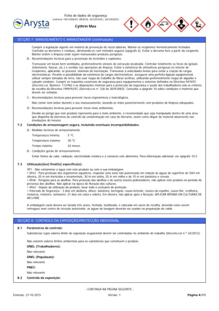 Cythrin Max
Ficha de dados de segurança
conforme 1907/2006/EC (REACH), 453/2010/EC, 2015/830/EU
SECÇÃO 7: MANUSEAMENTO E ARMAZENAGEM (continuação)
24 mesesTempo máximo:
30 ºCTemperatura máxima:
5 ºCTemperatura mínima:
Medidas técnicas de armazenamentoA.-
Condições de armazenagem segura, incluindo eventuais incompatibilidades:7.2
Devido ao perigo que este produto representa para o meio ambiente, é recomendado que seja manipulado dentro de uma área
que disponha de barreiras de controlo da contaminação em caso de derrame, assim como dispor de material absorvente nas
imediações do mesmo
Recomendações técnicas para prevenir riscos meio ambientais.D.-
Não comer nem beber durante o seu manuseamento, lavando as mãos posteriormente com produtos de limpeza adequados.
Recomendações técnicas para prevenir riscos ergonómicos e toxicológicos.C.-
Transvazar em locais bem ventilados, preferivelmente através de extracção localizada. Controlar totalmente os focos de ignição
(telemóveis, faíscas, etc.) e ventilar nas operações de limpeza. Evitar a existência de atmosferas perigosas no interior de
recipientes, aplicando, se possível, sistemas de inertização. Transvazar a velocidades lentas para evitar a criação de cargas
electrostáticas. Perante a possibilidade da existência de cargas electrostáticas: assegurar uma perfeita ligação equipotencial,
utilizar sempre tomadas de terra, não usar roupa de trabalho de fibras acrílicas, utilizando preferivelmente roupa de algodão e
calçado condutor. Cumprir os requisitos essenciais de segurança para equipamentos e sistemas definidos na Directiva 94/9/EC
(Decreto-Lei, Número: 112/96) e as disposições mínimas para a protecção da segurança e saúde dos trabalhadores sob os critérios
de escolha da Directiva 1999/92/EC (Decreto-Lei n° 236 de 30/9/2003). Consultar a epígrafe 10 sobre condições e matérias que
devem ser evitadas.
Recomendações técnicas para a prevenção de incêndios e explosões.B.-
Cumprir a legislação vigente em matéria de prevenção de riscos laborais. Manter os recipientes hermeticamente fechados.
Controlar os derrames e resíduos, eliminando-os com métodos seguros (epígrafe 6). Evitar o derrame livre a partir do recipiente.
Manter ordem e limpeza onde sejam manuseados produtos perigosos.
SP1 - Não contaminar a água com este produto ou com a sua embalagem.
• SPe3 - Para proteção dos organismos aquáticos, respeitar uma zona não pulverizada em relação às águas de superfície de 50m em
oliveira, 20 m em hortícolas e ornamentais, 30 m em vinha, 25 m em milho e de 10 m em batateira e cereais.
• SPe8 - Perigoso para as abelhas. Para proteção das abelhas e de outros insetos polinizadores, não aplicar este produto no período de
presença das abelhas. Não aplicar na época de floração das culturas.
• SPo2 - Depois da utilização do produto, lavar todo o vestuário de proteção.
• Intervalo de Segurança - 3 dias em abóbora, alface, batateira, beringela, couve-brócolo, couves-de-repolho, couve-flor, ervilheira,
melancia, meloeiro, tomateiro; 21 dias em colza e videira. Em oliveira, não aplicar após a floração. APLICAR APENAS EM CULTURAS DE
AR LIVRE.
A embalagem vazia deverá ser lavada três vezes, fechada, inutilizada, e colocada em sacos de recolha, devendo estes serem
entregues num centro de receção autorizado; as águas de lavagem deverão ser usadas na preparação de calda.
Utilização(ões) final(is) específica(s):7.3
Evitar fontes de calor, radiação, electricidade estática e o contacto com alimentos. Para informação adicional, ver epígrafe 10.5
Condições gerais de armazenamento.B.-
SECÇÃO 8: CONTROLO DA EXPOSIÇÃO/PROTECÇÃO INDIVIDUAL
Substâncias cujos valores limite de exposição ocupacional devem ser controladas no ambiente de trabalho (Decreto-Lei n.º 24/2012):
Parâmetros de controlo:8.1
Não relevante
DNEL (Trabalhadores):
Não existem valores limites ambientais para as substâncias que constituem o produto.
Não relevante
DNEL (População):
Não relevante
PNEC:
Controlo da exposição:8.2
Página 4/11Emissão: 27-10-2015 Versão: 1
- CONTINUA NA PÁGINA SEGUINTE -
 