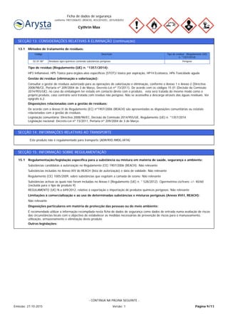 Cythrin Max
Ficha de dados de segurança
conforme 1907/2006/EC (REACH), 453/2010/EC, 2015/830/EU
SECÇÃO 13: CONSIDERAÇÕES RELATIVAS À ELIMINAÇÃO (continuação)
Legislação comunitária: Directiva 2008/98/EC, Decisão da Comissão 2014/955/UE, Regulamento (UE) n. °1357/2014
Legislação nacional: Decreto-Lei nº 73/2011, Portaria nº 209/2004 de 3 de Março.
De acordo com o Anexo II do Regulamento (EC) nº1907/2006 (REACH) são apresentadas as disposições comunitárias ou estatais
relacionadas com a gestão de resíduos.
Disposições relacionadas com a gestão de resíduos:
Consultar o gestor de resíduos autorizado para as operações de valorização e eliminação, conforme o Anexo 1 e Anexo 2 (Directiva
2008/98/CE, Portaria nº 209/2004 de 3 de Março, Decreto-Lei nº 73/2011). De acordo com os códigos 15 01 (Decisão da Comissão
2014/955/UE), no caso da embalagem ter estado em contacto direto com o produto, esta será tratada do mesmo modo como o
próprio produto, caso contrário será tratada com resíduo não perigoso. Não se aconselha a descarga através das águas residuais. Ver
epígrafe 6.2.
Gestão do resíduo (eliminação e valorização):
HP3 Inflamável, HP5 Tóxico para órgãos-alvo específicos (STOT)/ tóxico por aspiração, HP14 Ecotóxico, HP6 Toxicidade aguda
Tipo de resíduo (Regulamento (UE) n. °1357/2014):
PerigosoResíduos agro-químicos contendo substâncias perigosas02 01 08*
Tipo de resíduo (Regulamento (UE)
n. °1357/2014)
DescriçãoCódigo
Métodos de tratamento de resíduos:13.1
SECÇÃO 14: INFORMAÇÕES RELATIVAS AO TRANSPORTE
Este produto não é regulamentado para transporte (ADR/RID,IMDG,IATA)
SECÇÃO 15: INFORMAÇÃO SOBRE REGULAMENTAÇÃO
Regulamentação/legislação específica para a substância ou mistura em matéria de saúde, segurança e ambiente:15.1
REGULAMENTO (UE) N.o 649/2012, relativo à exportação e importação de produtos químicos perigosos: Não relevante
Substâncias activas as quais não foram incluídas no Anexo I (Regulamento (UE) n. ° 528/2012): Cipermetrina cis/trans +/- 40/60
(excluída para o tipo de produto 9)
Regulamento (CE) 1005/2009, sobre substâncias que esgotam a camada de ozono: Não relevante
Substâncias incluídas no Anexo XIV do REACH (lista de autorização) e data de validade: Não relevante
Substâncias candidatas a autorização no Regulamento (CE) 1907/2006 (REACH): Não relevante
Outras legislações:
É recomendado utilizar a informação recompilada nesta ficha de dados de segurança como dados de entrada numa avaliação de riscos
das circunstâncias locais com o objectivo de estabelecer as medidas necessárias de prevenção de riscos para o manuseamento,
utilização, armazenamento e eliminação deste produto.
Disposições particulares em matéria de protecção das pessoas ou do meio ambiente:
Não relevante
Limitações à comercialização e ao uso de determinadas substâncias e misturas perigosas (Anexo XVII, REACH):
Página 9/11Emissão: 27-10-2015 Versão: 1
- CONTINUA NA PÁGINA SEGUINTE -
 