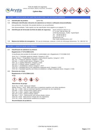 Cythrin Max
Ficha de dados de segurança
conforme 1907/2006/EC (REACH), 453/2010/EC, 2015/830/EU
SECÇÃO 1: IDENTIFICAÇÃO DA SUBSTÂNCIA/MISTURA E DA SOCIEDADE/EMPRESA
Em caso de intoxicação, contactar o Centro de Informação Antivenenos. Tel.: 808 250 143Número de telefone de emergência:1.4
Arysta LifeScience Iberia S.L.U.
P.I. La Isla, Calle Río Viejo, 80.
41703 Dos Hermanas - Sevilla - España/Spain
Tel.: +34 954 93 00 01 -
Fax: +34 954 93 00 33
iberia@arysta.com
http://www.arystalifescience.com/
Identificação do fornecedor da ficha de dados de segurança:1.3
Usos desaconselhados: Todos aqueles uso não especificados nesta epígrafe ou na epígrafe 7.3
Usos pertinentes: Insecticida. Este produto destina-se ao uso profissional.
Utilizações identificadas relevantes da substância ou mistura e utilizações desaconselhadas:1.2
Cythrin MaxIdentificador do produto:1.1
SECÇÃO 2: IDENTIFICAÇÃO DOS PERIGOS
Elementos do rótulo:2.2
Acute Tox. 4: Toxicidade aguda por inalação, Categoria 4, H332
Aquatic Chronic 1: Perigosidade crónica para o meio ambiente aquático, Categoria 1, H410
Asp. Tox. 1: Perigo por aspiração, Categoria 1, H304
Eye Dam. 1: Lesões oculares graves, Categoria 1, H318
Flam. Liq. 3: Líquidos inflamáveis, Categoria 3, H226
Skin Irrit. 2: Irritação cutânea, categoria 2, H315
Skin Sens. 1: Sensibilização cutânea, Categoria 1, H317
STOT SE 3: Toxicidade para as vias respiratórias (exposição única), Categoria 3, H335
STOT SE 3: Toxicidade específica com efeitos de sonolência e vertigens (exposição única), Categoria 3, H336
A classificação deste produto foi efectuada em conformidade com o Regulamento nº1272/2008 (CLP).
Regulamento nº1272/2008 (CLP):
Classificação da substância ou mistura:2.1
Recomendações de prudência:
Acute Tox. 4: H332 - Nocivo por inalação
Aquatic Chronic 1: H410 - Muito tóxico para os organismos aquáticos com efeitos duradouros
Asp. Tox. 1: H304 - Pode ser mortal por ingestão e penetração nas vias respiratorias
Eye Dam. 1: H318 - Provoca lesões oculares graves
Flam. Liq. 3: H226 - Líquido e vapor inflamáveis
Skin Irrit. 2: H315 - Provoca irritação cutânea
Skin Sens. 1: H317 - Pode provocar uma reacção alérgica cutânea
STOT SE 3: H335 - Pode provocar irritação das vías respiratórias
STOT SE 3: H336 - Pode provocar sonolência ou vertigens
Advertências de perigo:
Perigo
Regulamento nº1272/2008 (CLP):
Página 1/11Emissão: 27-10-2015 Versão: 1
- CONTINUA NA PÁGINA SEGUINTE -
 