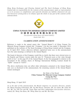 Hong Kong Exchanges and Clearing Limited and The Stock Exchange of Hong Kong
Limited take no responsibility for the contents of this announcement, make no representation
as to its accuracy or completeness and expressly disclaim any liability whatsoever for any
loss howsoever arising from or in reliance upon the whole or any part of the contents of this
announcement.
(Incorporated in Hong Kong with limited liability)
(Stock Code: 263)
CLARIFICATION ANNOUNCEMENT
Reference is made to the annual report (the ‘‘Annual Report’’) of China Yunnan Tin
Minerals Group Company Limited (the ‘‘Company’’) for the year ended 31 December 2014
published on the websites of The Stock Exchange of Hong Kong Limited and the Company
on 10 April 2015. Unless otherwise defined, capitalised terms uses in this announcement
have the same meanings as defined in the Annual Report.
The board of directors of the Company would like to clarify that there were clerical errors in
the English and Chinese version under the note 24 ‘‘Financial assets at fair value through
profit or loss’’ on the page 85 of the Annual Report. In the first paragraph in relation to the
investment of the ordinary shares of Heritage International Holding Limited should be
‘‘3.2%’’ instead of ‘‘0.03%’’.
The above clarification does not affect other information contained in the Annual Report
and, save as disclosed in this announcement, the remaining contents of the Annual Report
remain unchanged.
By Order of the Board
China Yunnan Tin Minerals Group Company Limited
Leung Ka Wai
Company Secretary
Hong Kong, 15 April 2015
As at the date of this announcement, the Board comprises six executive directors, namely
Dr. Zhang Guoqing (Chairman), Ms. Ng Shin Kwan, Christine, Mr. Lee Jalen, Mr. Chan Ah
Fei, Mr. Lee Yuk Fat and Mr. Liang Shan and three independent non-executive directors,
namely Dr. Wong Yun Kuen, Mr. Wong Shun Loy and Mr. Hu Chao.
 