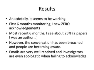 Results
• Anecdotally, it seems to be working.
• First 6 months monitoring, I saw ZERO
acknowledgements
• Most recent 6 months, I see about 25% (2 papers
I was an author…)
• However, the conversation has been broached
and people are becoming aware.
• Emails are very well received and investigators
are even apologetic when failing to acknowledge.
 