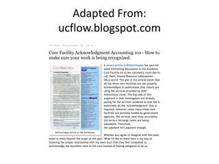A Blog about the world of Image and Flow Cytometry. Coming to you from the core facility at the Univer
of Chicago
UCFlow ‐ Flow Cytometry news, reviews, and
tips.
F r i d a y ,  D e c e m b e r  1 9 ,  2 0 1 4
Core Facility Acknowledgment Accounting 101 - How to
make sure your work is being recognized.
A recent article in Biotechniques has spurred
some interesting discussions in the Academic
Core Facility (or as we cytometry cores like to
call them, Shared Resource Laboratories ‐
SRLs) world. The gist of the article states that
all too often core facilities are not properly
acknowledged in publications that clearly are
using the services provided by their
institutional cores. The flip‐side of this
argument is that investigators are already
paying for the services rendered so that fee is
essentially all the "acknowledgment" that is
required. However, since many times core
facilities are partially funded by government
agencies, the services (and more accurately
the service recharge rates) are being
subsidized. Therefore,
thepaymentisn'tpaymentenough.
Whether you agree or disagree with this basic
tenet is really beyond the scope of this post. What I'd like to share here is my way of
fostering the proper relationship with my users such that they feel compelled to
acknowledge the excellent work of the core instead of feeling obligated to do so.
What follows is basically a three‐part approach to accomplishing the goal of being
acknowledged as a core facility in publications that utilize your services. The reason you
may wish to do this could vary, but likely involve justification of your core facility's
BioTechniques Article on SRL Attribution
Search
Search This Blog
Cytometry
Cytometry Community
RyanDuggan
89
YouTube
UCFlow
Google+
Adapted From:
ucflow.blogspot.com
 
