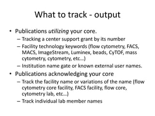 What to track - output
• Publications utilizing your core.
– Tracking a center support grant by its number
– Facility technology keywords (flow cytometry, FACS,
MACS, ImageStream, Luminex, beads, CyTOF, mass
cytometry, cytometry, etc…)
– Institution name gate or known external user names.
• Publications acknowledging your core
– Track the facility name or variations of the name (flow
cytometry core facility, FACS facility, flow core,
cytometry lab, etc…)
– Track individual lab member names
 