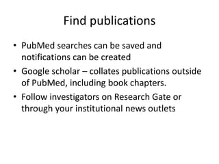 Find publications
• PubMed searches can be saved and
notifications can be created
• Google scholar – collates publications outside
of PubMed, including book chapters.
• Follow investigators on Research Gate or
through your institutional news outlets
 