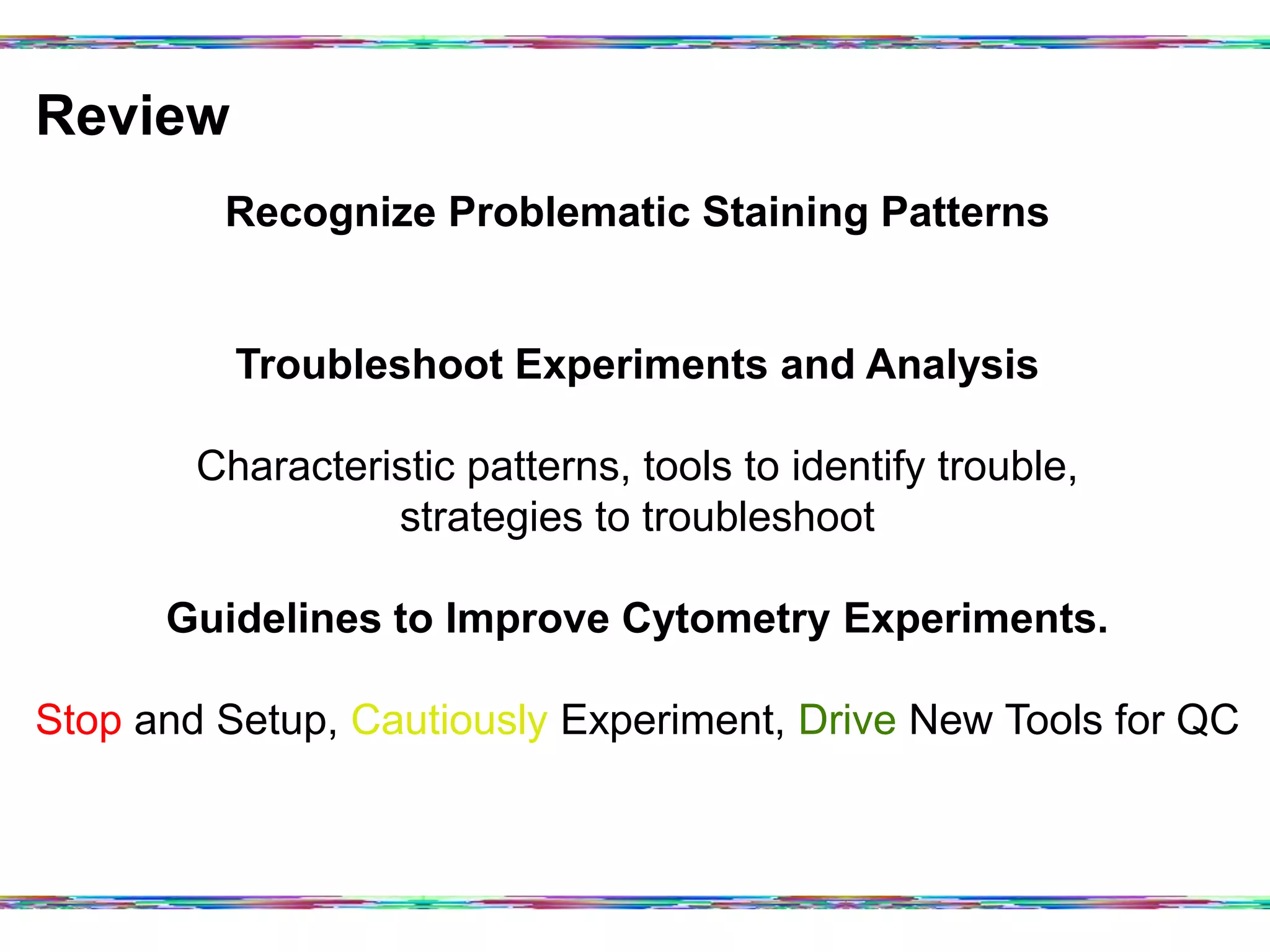 Review	
  
Recognize Problematic Staining Patterns
Troubleshoot Experiments and Analysis
Characteristic patterns, tools to identify trouble,
strategies to troubleshoot
Guidelines to Improve Cytometry Experiments.
Stop and Setup, Cautiously Experiment, Drive New Tools for QC
 