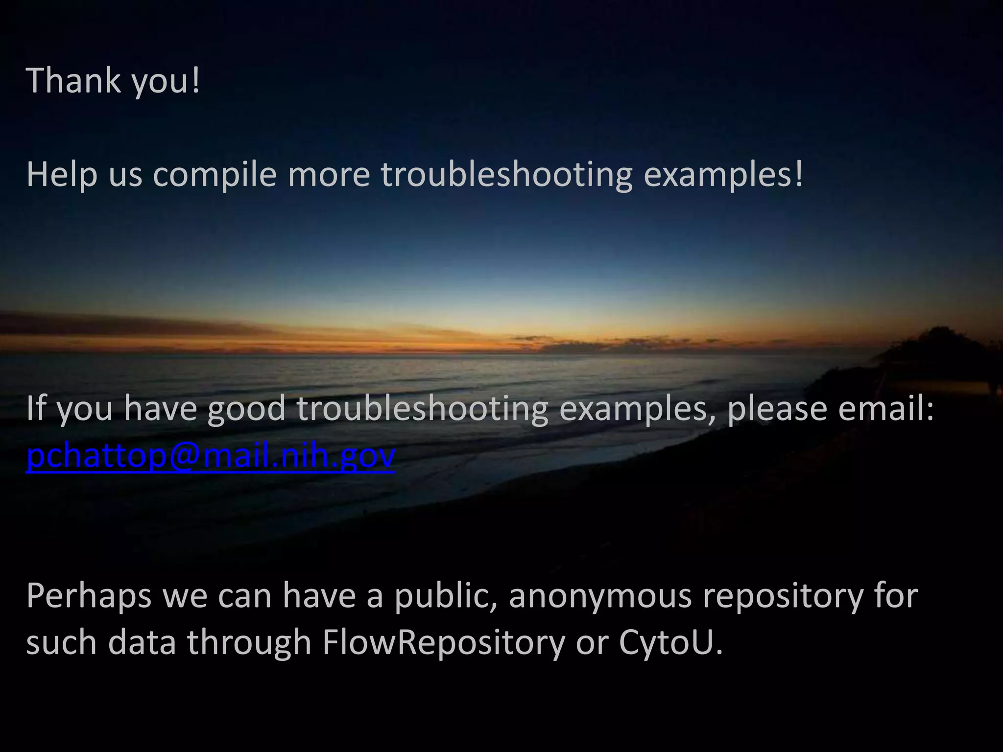  
Thank	
  you!	
  
	
  
Help	
  us	
  compile	
  more	
  troubleshoo2ng	
  examples!	
  
	
  
	
  
	
  
	
  
If	
  you	
  have	
  good	
  troubleshoo2ng	
  examples,	
  please	
  email:	
  
pchadop@mail.nih.gov	
  
	
  
	
  
Perhaps	
  we	
  can	
  have	
  a	
  public,	
  anonymous	
  repository	
  for	
  
such	
  data	
  through	
  FlowRepository	
  or	
  CytoU.	
  
 