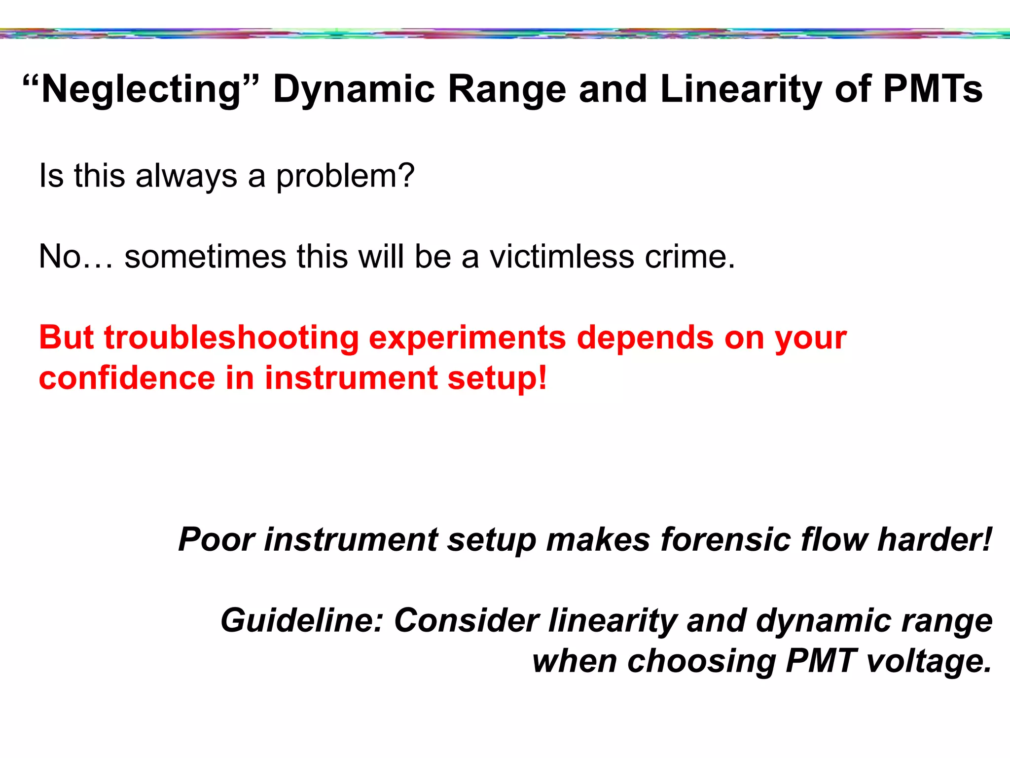 “Neglecting” Dynamic Range and Linearity of PMTs	
  
Is this always a problem?
No… sometimes this will be a victimless crime.
But troubleshooting experiments depends on your
confidence in instrument setup!
Poor instrument setup makes forensic flow harder!
Guideline: Consider linearity and dynamic range
when choosing PMT voltage.
 