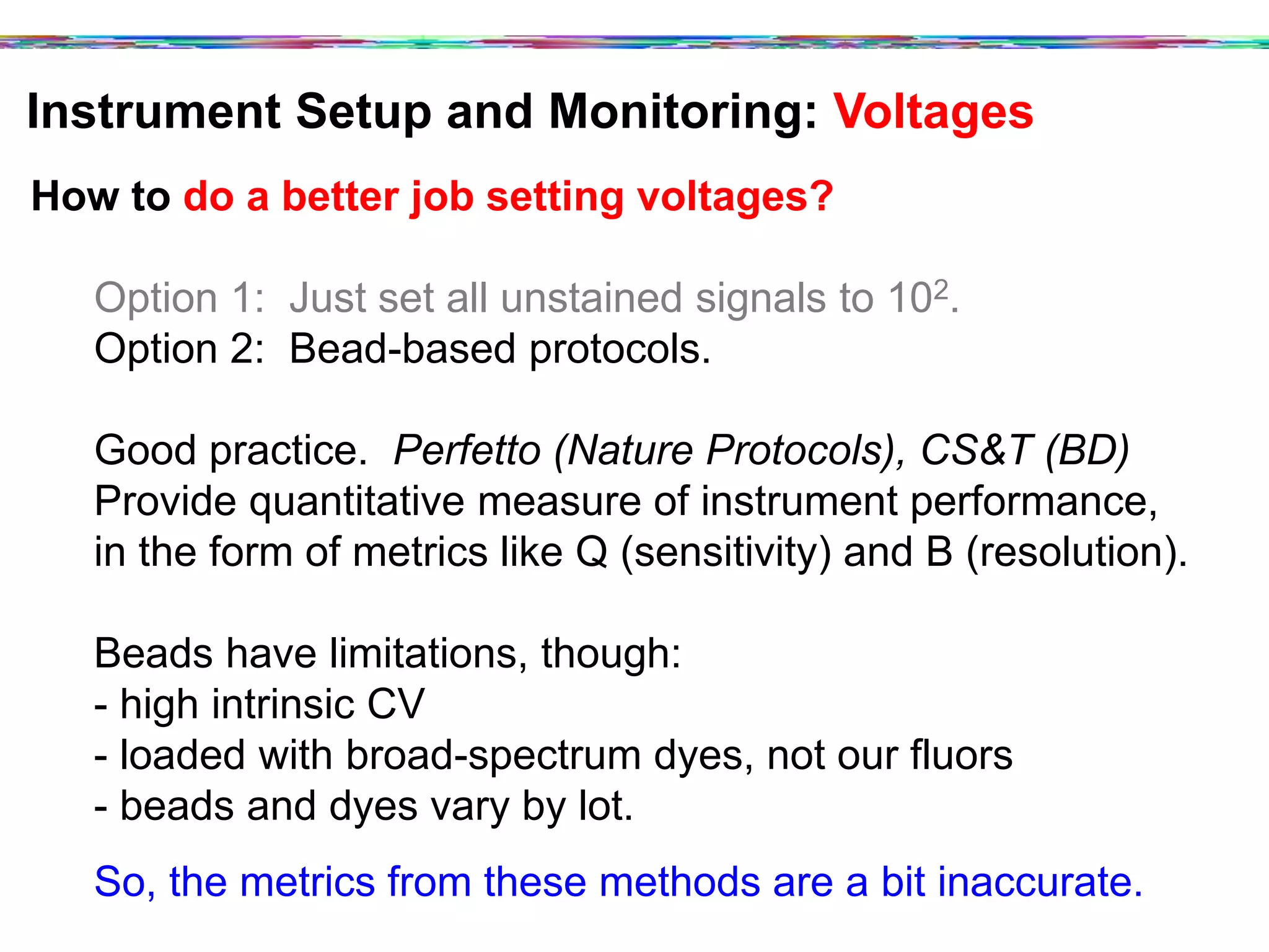 Instrument Setup and Monitoring: Voltages	
  
How to do a better job setting voltages?
Option 1: Just set all unstained signals to 102.
Option 2: Bead-based protocols.
Good practice. Perfetto (Nature Protocols), CS&T (BD)
Provide quantitative measure of instrument performance,
in the form of metrics like Q (sensitivity) and B (resolution).
Beads have limitations, though:
- high intrinsic CV
- loaded with broad-spectrum dyes, not our fluors
- beads and dyes vary by lot.
So, the metrics from these methods are a bit inaccurate.
 