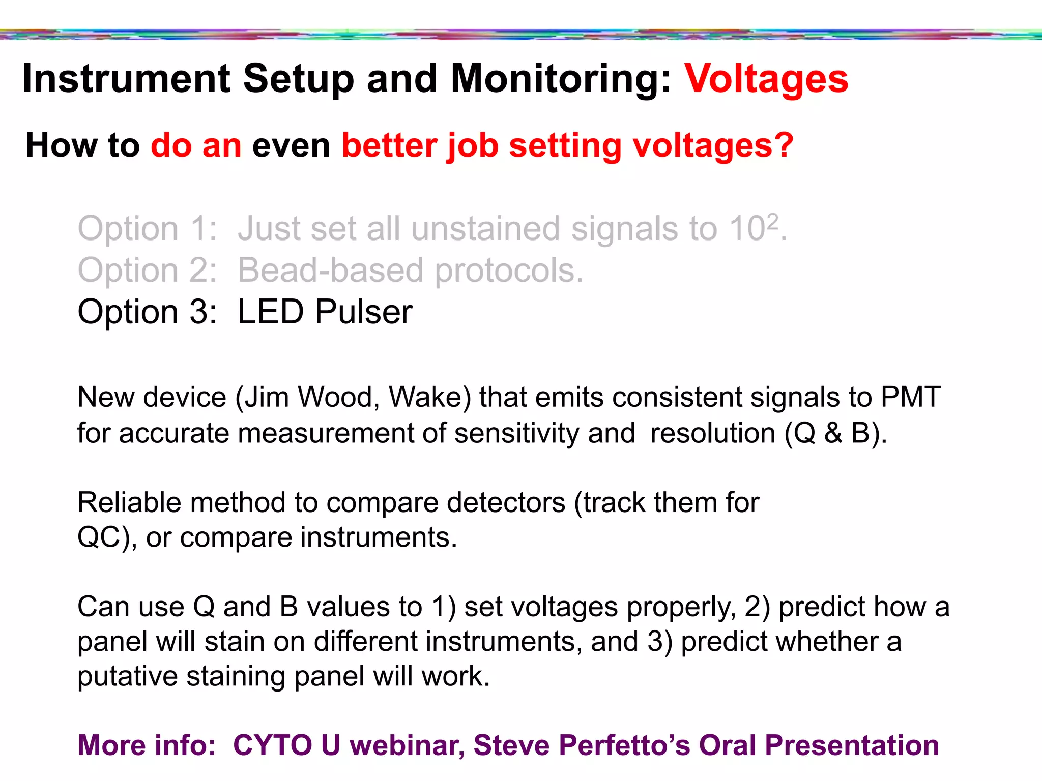 Instrument Setup and Monitoring: Voltages	
  
How to do an even better job setting voltages?
Option 1: Just set all unstained signals to 102.
Option 2: Bead-based protocols.
Option 3: LED Pulser
New device (Jim Wood, Wake) that emits consistent signals to PMT
for accurate measurement of sensitivity and resolution (Q & B).
Reliable method to compare detectors (track them for
QC), or compare instruments.
Can use Q and B values to 1) set voltages properly, 2) predict how a
panel will stain on different instruments, and 3) predict whether a
putative staining panel will work.
More info: CYTO U webinar, Steve Perfetto’s Oral Presentation
 