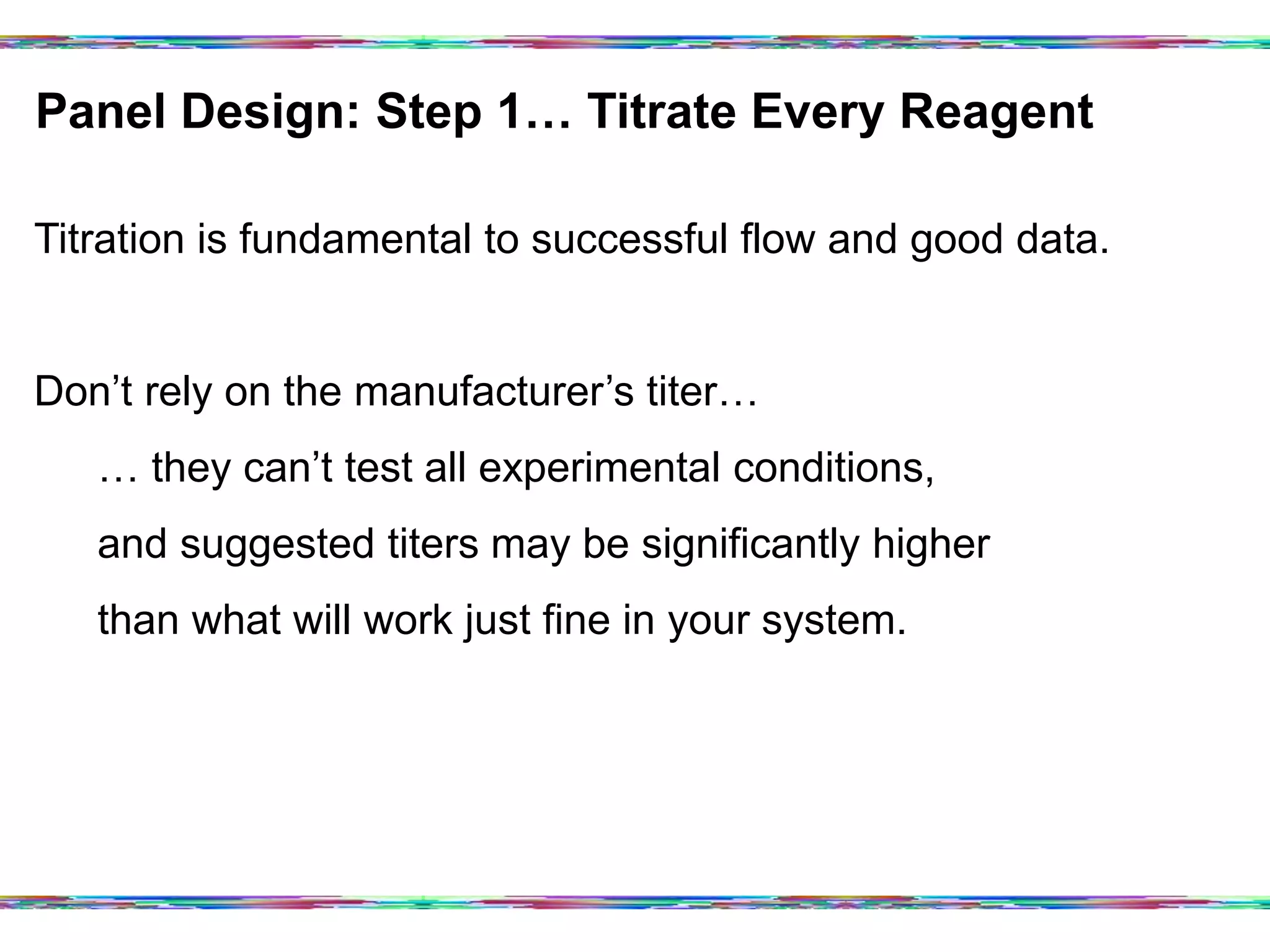 Panel Design: Step 1… Titrate Every Reagent	
  
Titration is fundamental to successful flow and good data.
Don’t rely on the manufacturer’s titer…
… they can’t test all experimental conditions,
and suggested titers may be significantly higher
than what will work just fine in your system.
 