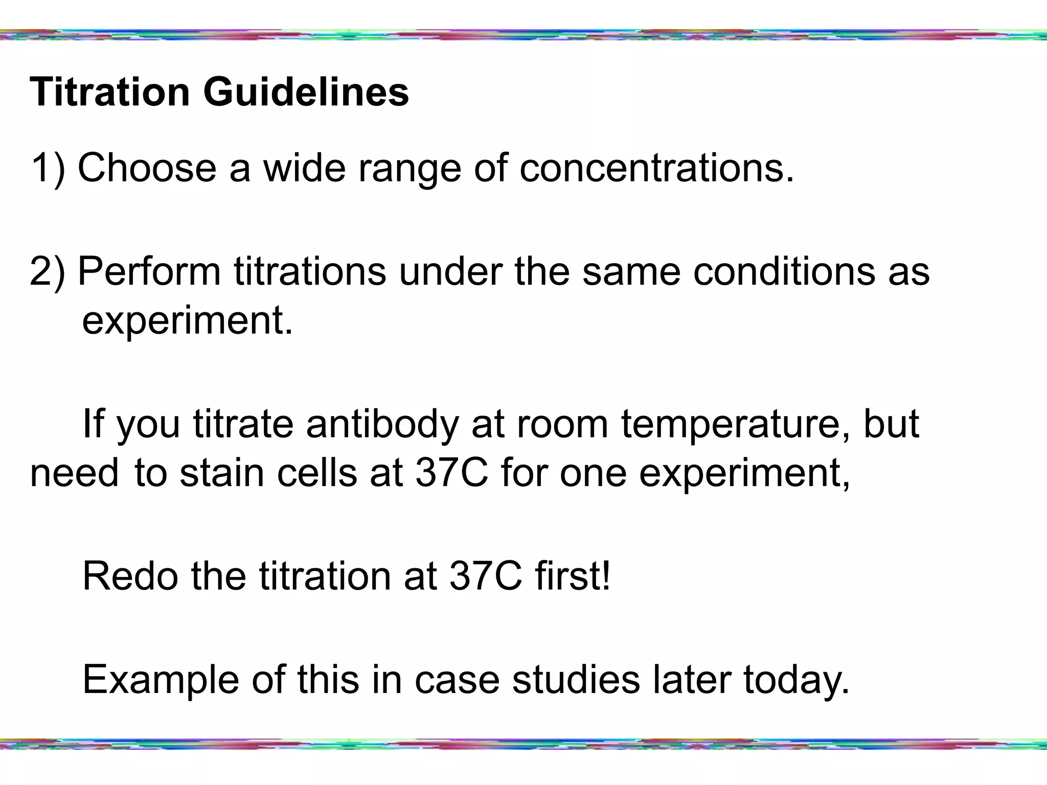 Titration Guidelines	
  
1) Choose a wide range of concentrations.
2) Perform titrations under the same conditions as
experiment.
If you titrate antibody at room temperature, but need
to stain cells at 37C for one experiment,
Redo the titration at 37C first!
Example of this in case studies later today.
 