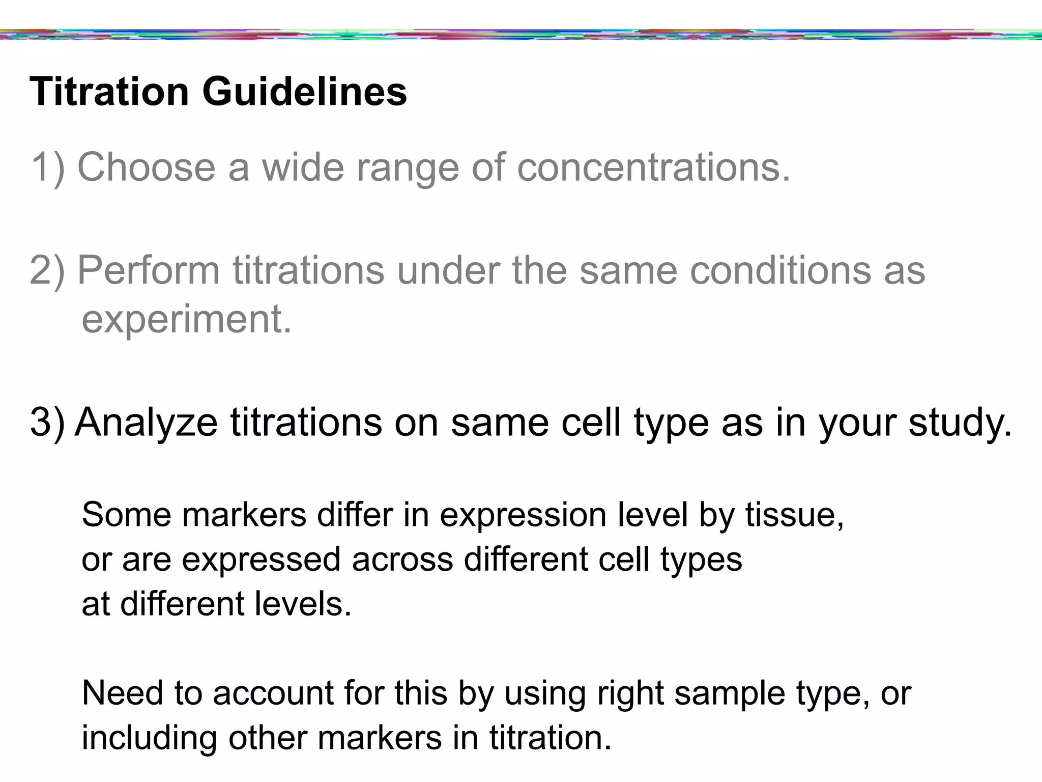 Titration Guidelines	
  
1) Choose a wide range of concentrations.
2) Perform titrations under the same conditions as
experiment.
3) Analyze titrations on same cell type as in your study.
Some markers differ in expression level by tissue,
or are expressed across different cell types
at different levels.
Need to account for this by using right sample type, or
including other markers in titration.
 