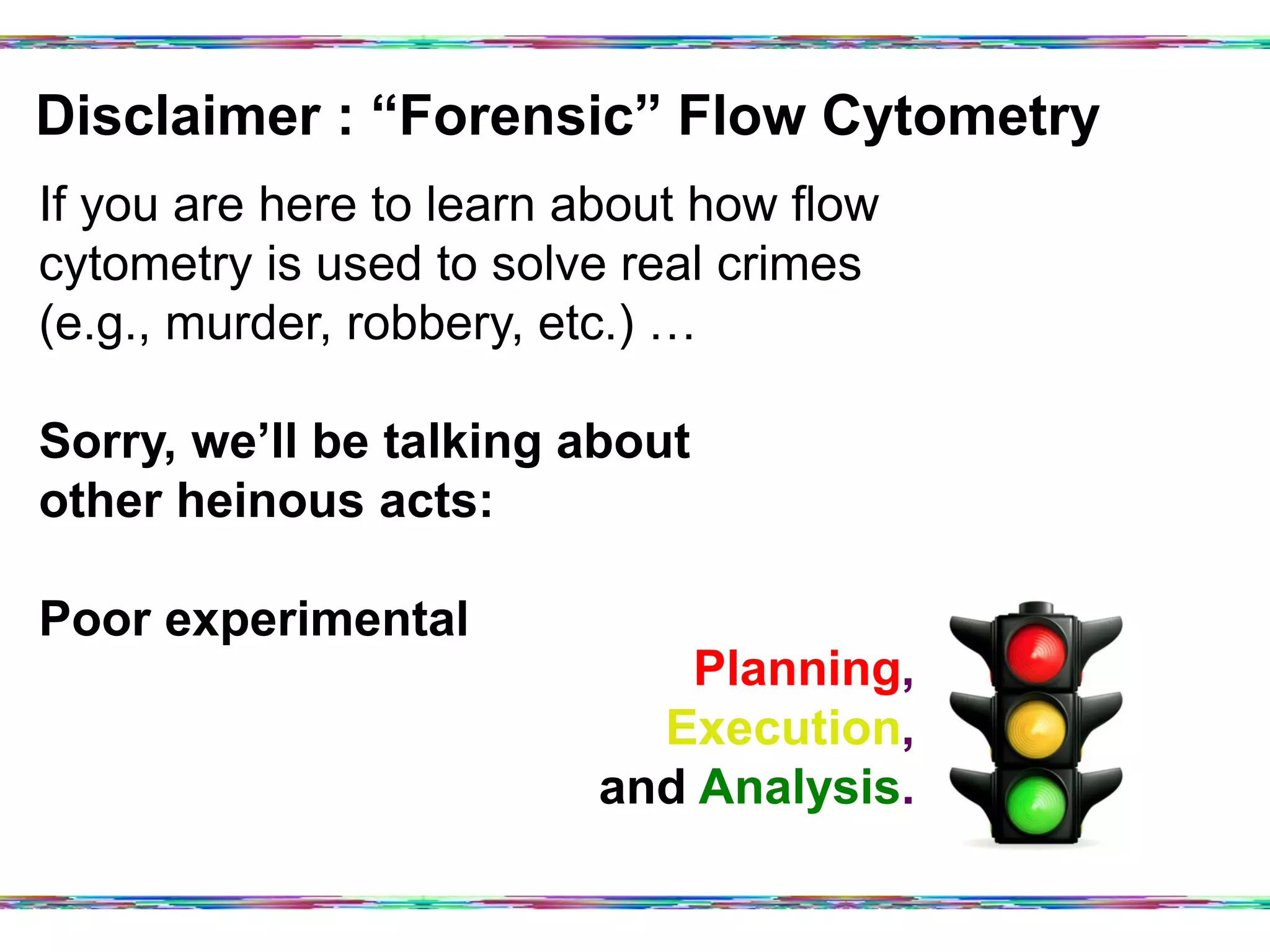 Disclaimer : “Forensic” Flow Cytometry	
  
If you are here to learn about how flow
cytometry is used to solve real crimes
(e.g., murder, robbery, etc.) …
Sorry, we’ll be talking about
other heinous acts:
Poor experimental
Planning,
Execution,
and Analysis.
 