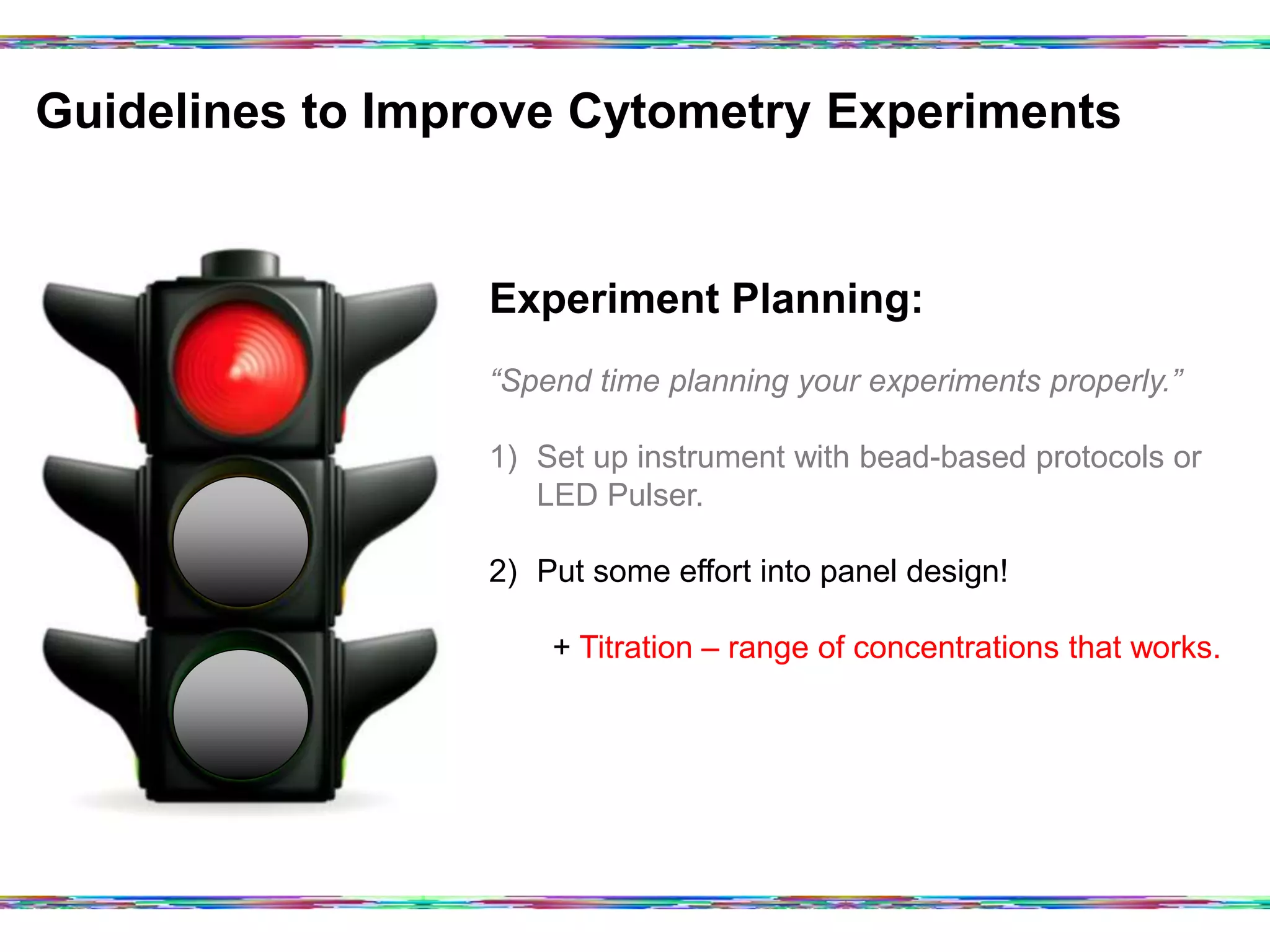 Guidelines to Improve Cytometry Experiments	
  
Experiment Planning:
“Spend time planning your experiments properly.”
1)  Set up instrument with bead-based protocols or
LED Pulser.
2)  Put some effort into panel design!
+ Titration – range of concentrations that works.
 
