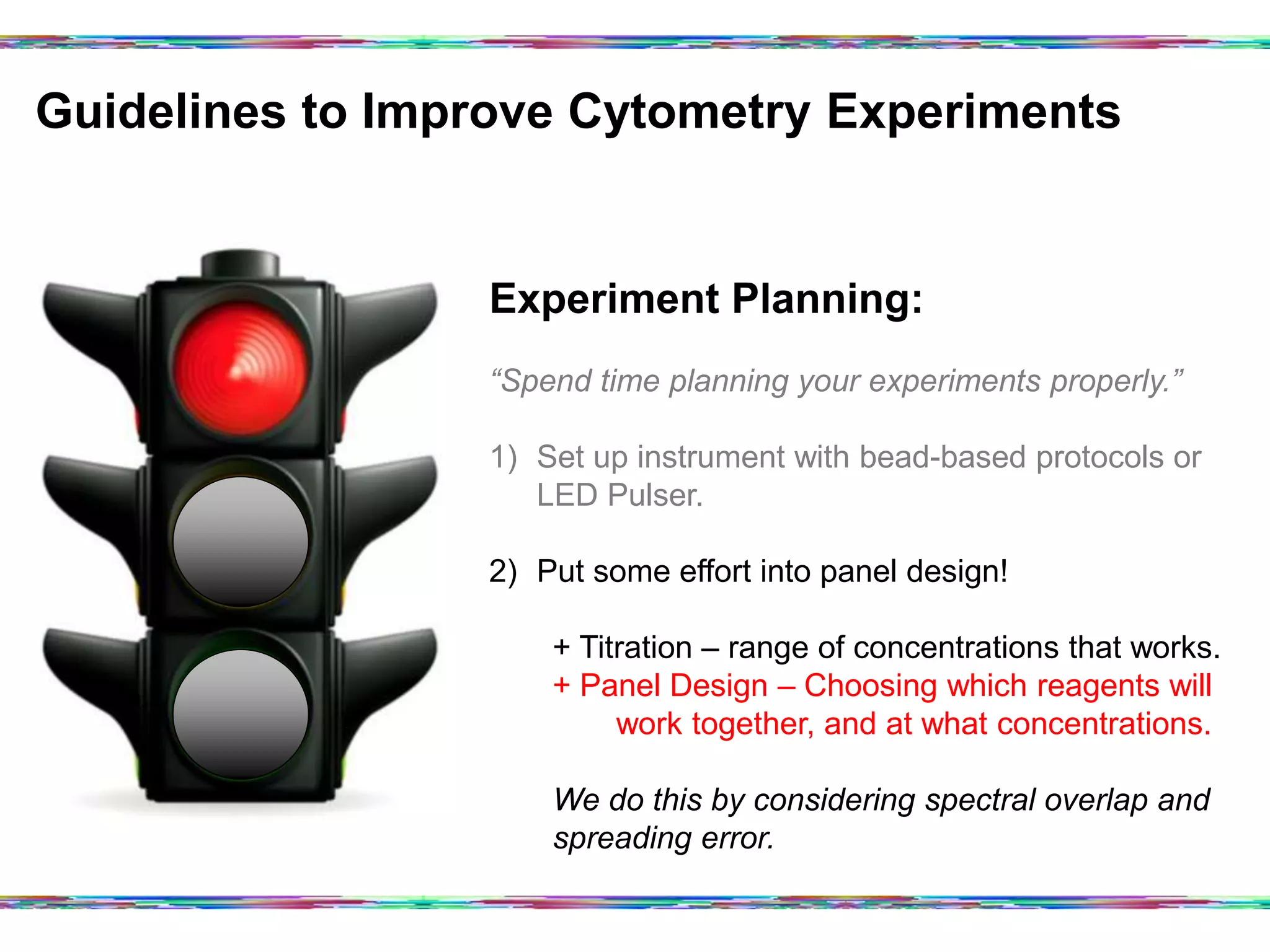 Guidelines to Improve Cytometry Experiments	
  
Experiment Planning:
“Spend time planning your experiments properly.”
1)  Set up instrument with bead-based protocols or
LED Pulser.
2)  Put some effort into panel design!
+ Titration – range of concentrations that works.
+ Panel Design – Choosing which reagents will
work together, and at what concentrations.
We do this by considering spectral overlap and
spreading error.
 