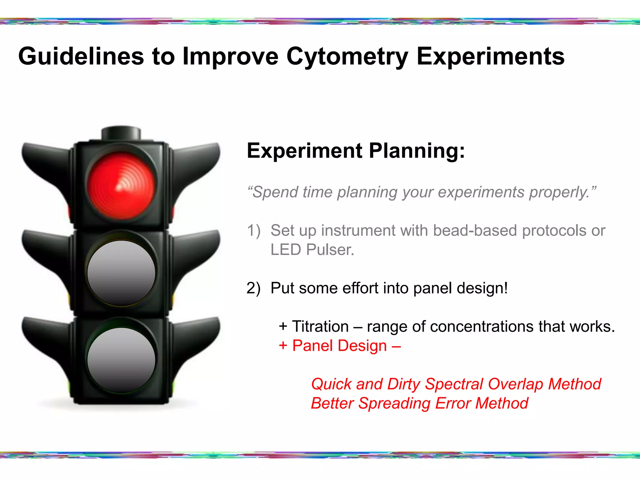 Guidelines to Improve Cytometry Experiments	
  
Experiment Planning:
“Spend time planning your experiments properly.”
1)  Set up instrument with bead-based protocols or
LED Pulser.
2)  Put some effort into panel design!
+ Titration – range of concentrations that works.
+ Panel Design –
Quick and Dirty Spectral Overlap Method
Better Spreading Error Method
 